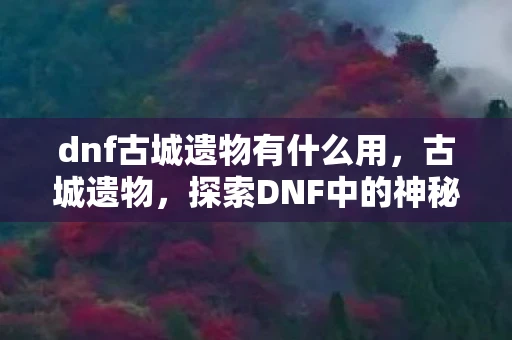 dnf古城遗物有什么用，古城遗物，探索DNF中的神秘宝藏