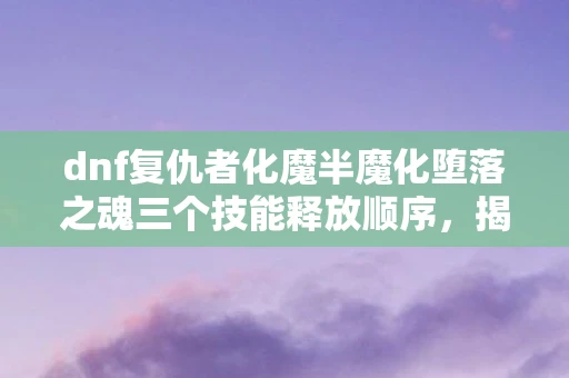 dnf复仇者化魔半魔化堕落之魂三个技能释放顺序，揭秘DNF复仇者化魔，一场魔幻与现实的交织之旅