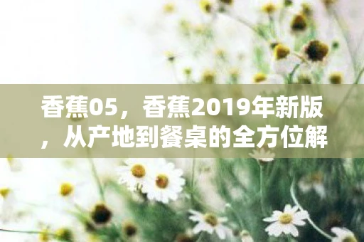 香蕉05,香蕉2019年新版,从产地到餐桌的全方位解析 香蕉05,香蕉2019年新版,从产地到餐桌的全方位解析