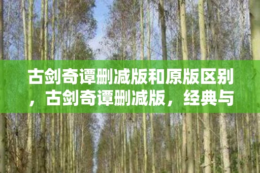 古剑奇谭删减版和原版区别，古剑奇谭删减版，经典与遗憾的交织