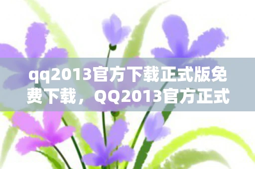 qq2013官方下载正式版免费下载，QQ2013官方正式版，经典回忆与现代传承