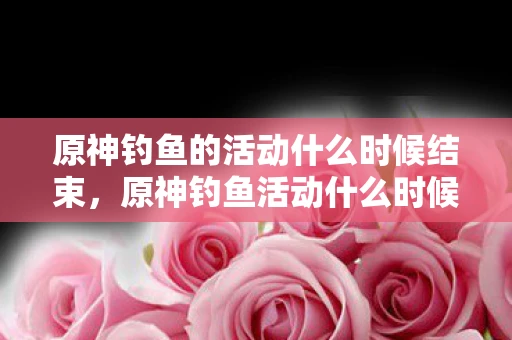 原神钓鱼的活动什么时候结束,原神钓鱼活动什么时候结束? 原神钓鱼的活动什么时候结束,原神钓鱼活动什么时候结束?