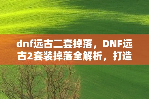 dnf远古二套掉落，DNF远古2套装掉落全解析，打造最强战斗力的必备指南