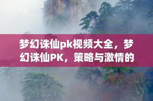 梦幻诛仙pk视频大全,梦幻诛仙PK,策略与激情的碰撞 梦幻诛仙pk视频大全,梦幻诛仙PK,策略与激情的碰撞