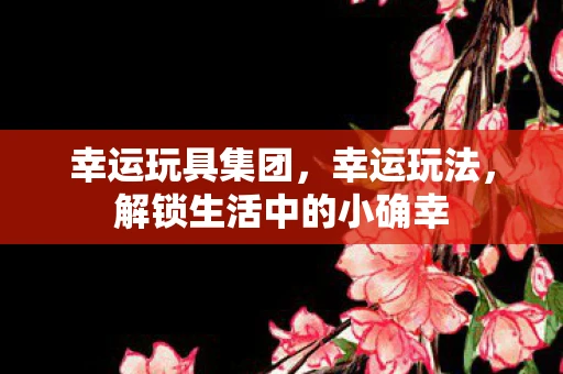 幸运玩具集团,幸运玩法,解锁生活中的小确幸 幸运玩具集团,幸运玩法,解锁生活中的小确幸