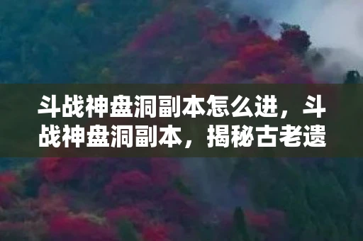 斗战神盘洞副本怎么进,斗战神盘洞副本,揭秘古老遗迹的奇幻之旅 斗战神盘洞副本怎么进,斗战神盘洞副本,揭秘古老遗迹的奇幻之旅