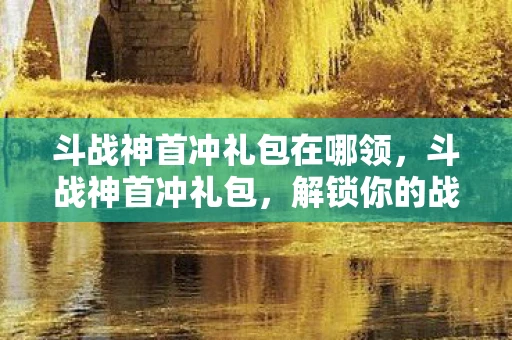 斗战神首冲礼包在哪领，斗战神首冲礼包，解锁你的战斗之旅