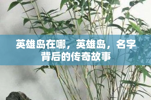 英雄岛在哪,英雄岛,名字背后的传奇故事 英雄岛在哪,英雄岛,名字背后的传奇故事