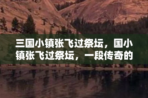 三国小镇张飞过祭坛，国小镇张飞过祭坛，一段传奇的史诗