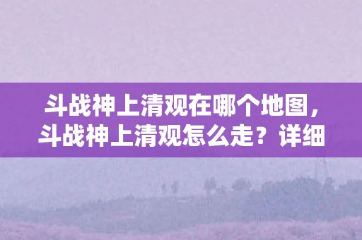 斗战神上清观在哪个地图，斗战神上清观怎么走？详细攻略带你穿越仙侠世界