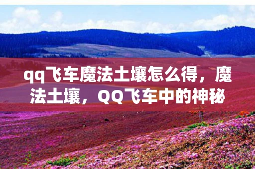 qq飞车魔法土壤怎么得,魔法土壤,QQ飞车中的神秘元素 qq飞车魔法土壤怎么得,魔法土壤,QQ飞车中的神秘元素