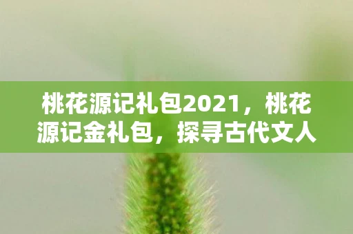 桃花源记礼包2021,桃花源记金礼包,探寻古代文人的理想世界 桃花源记礼包2021,桃花源记金礼包,探寻古代文人的理想世界