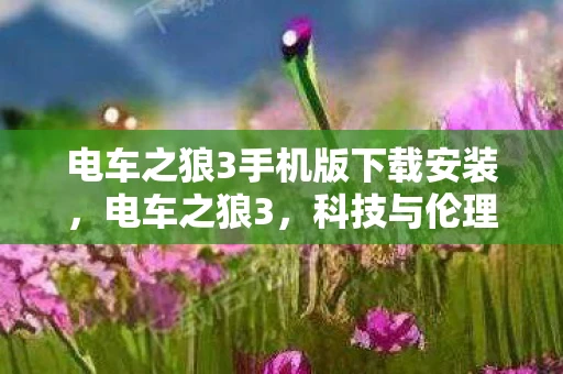 电车之狼3手机版下载安装,电车之狼3,科技与伦理的碰撞 电车之狼3手机版下载安装,电车之狼3,科技与伦理的碰撞