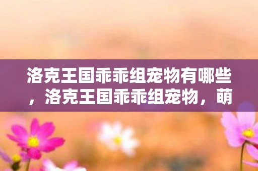 洛克王国乖乖组宠物有哪些，洛克王国乖乖组宠物，萌宠集结，欢乐无限！