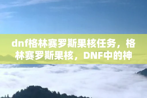 dnf格林赛罗斯果核任务,格林赛罗斯果核,DNF中的神秘宝藏 dnf格林赛罗斯果核任务,格林赛罗斯果核,DNF中的神秘宝藏