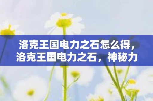 洛克王国电力之石怎么得,洛克王国电力之石,神秘力量的起源与传说 洛克王国电力之石怎么得,洛克王国电力之石,神秘力量的起源与传说