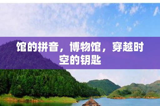 馆的拼音,博物馆,穿越时空的钥匙 馆的拼音,博物馆,穿越时空的钥匙