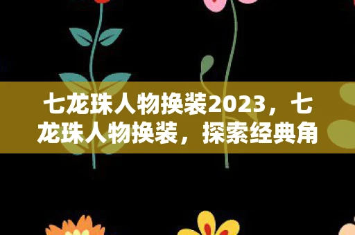 七龙珠人物换装2023,七龙珠人物换装,探索经典角色的全新风貌 七龙珠人物换装2023,七龙珠人物换装,探索经典角色的全新风貌