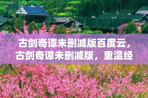 古剑奇谭未删减版百度云，古剑奇谭未删减版，重温经典，感受仙侠世界的魅力