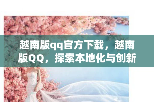 越南版qq官方下载,越南版QQ,探索本地化与创新的社交新体验 越南版qq官方下载,越南版QQ,探索本地化与创新的社交新体验