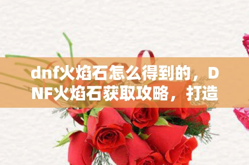 dnf火焰石怎么得到的，DNF火焰石获取攻略，打造强力装备的关键材料