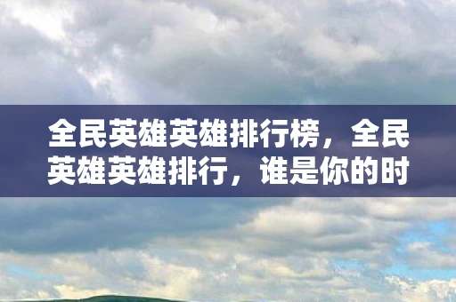 全民英雄英雄排行榜，全民英雄英雄排行，谁是你的时代偶像？