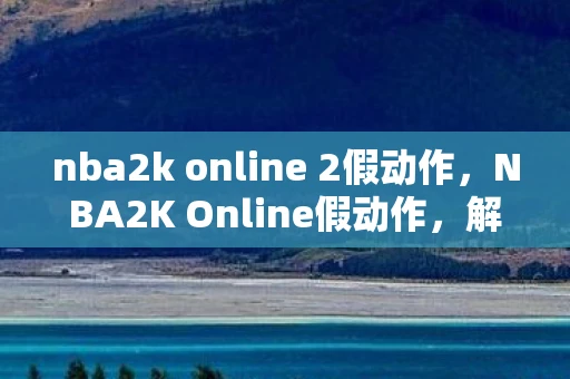 nba2k online 2假动作，NBA2K Online假动作，解锁球场上的神秘技巧