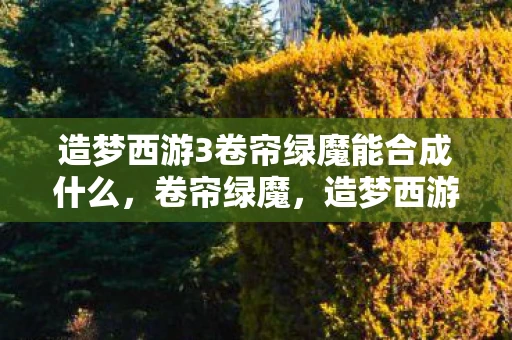 造梦西游3卷帘绿魔能合成什么，卷帘绿魔，造梦西游3中的神秘法宝