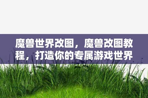 魔兽世界改图，魔兽改图教程，打造你的专属游戏世界