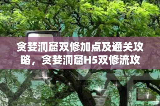 贪婪洞窟双修加点及通关攻略，贪婪洞窟H5双修流攻略