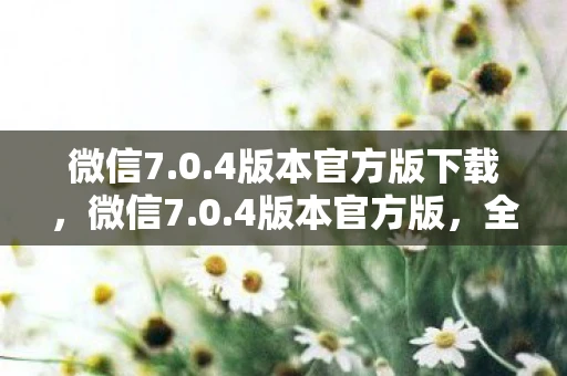 微信7.0.4版本官方版下载，微信7.0.4版本官方版，全新功能体验与用户体验优化
