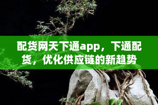 配货网天下通app，下通配货，优化供应链的新趋势