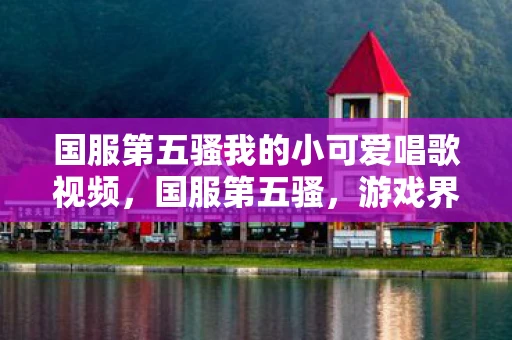 国服第五骚我的小可爱唱歌视频,国服第五骚,游戏界的奇葩与传奇 国服第五骚我的小可爱唱歌视频,国服第五骚,游戏界的奇葩与传奇