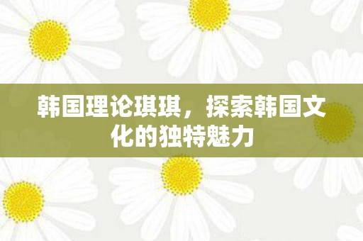韩国理论琪琪,探索韩国文化的独特魅力 韩国理论琪琪,探索韩国文化的独特魅力