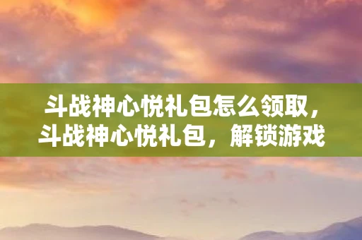 斗战神心悦礼包怎么领取，斗战神心悦礼包，解锁游戏新世界的钥匙