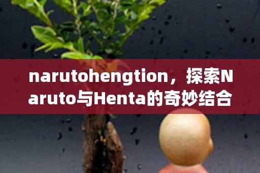 narutohengtion，探索Naruto与Henta的奇妙结合，全本子的魅力与争议
