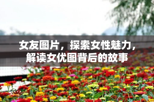女友图片，探索女性魅力，解读女优图背后的故事