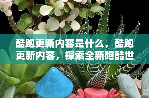 酷跑更新内容是什么,酷跑更新内容,探索全新跑酷世界 酷跑更新内容是什么,酷跑更新内容,探索全新跑酷世界