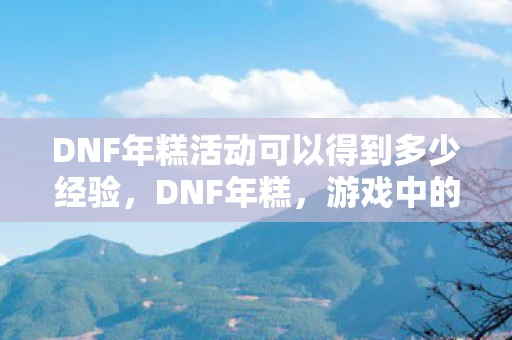 DNF年糕活动可以得到多少经验，DNF年糕，游戏中的甜蜜回忆与传承
