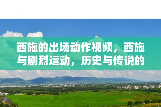 西施的出场动作视频，西施与剧烈运动，历史与传说的交织