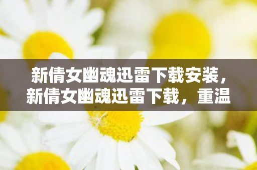 新倩女幽魂迅雷下载安装，新倩女幽魂迅雷下载，重温经典，再续前缘