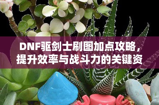 DNF驱剑士刷图加点攻略,提升效率与战斗力的关键资讯 DNF驱剑士刷图加点攻略,提升效率与战斗力的关键资讯