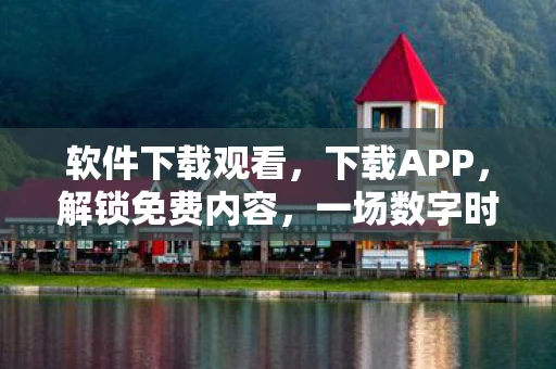 软件下载观看，下载APP，解锁免费内容，一场数字时代的阅读盛宴