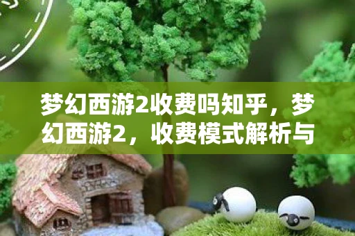 梦幻西游2收费吗知乎，梦幻西游2，收费模式解析与体验感受