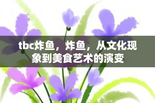 tbc炸鱼,炸鱼,从文化现象到美食艺术的演变 tbc炸鱼,炸鱼,从文化现象到美食艺术的演变