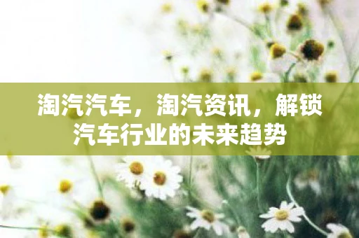 淘汽汽车，淘汽资讯，解锁汽车行业的未来趋势