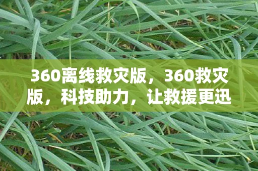 360离线救灾版，360救灾版，科技助力，让救援更迅速、更高效