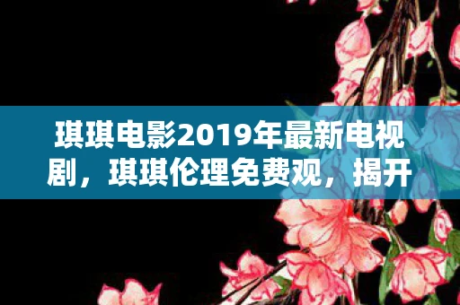 琪琪电影2019年最新电视剧，琪琪伦理免费观，揭开网络伦理的灰色地带