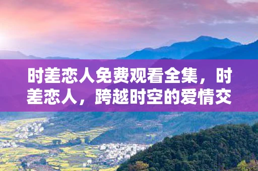 时差恋人免费观看全集，时差恋人，跨越时空的爱情交响曲