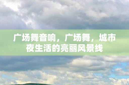 广场舞音响，广场舞，城市夜生活的亮丽风景线